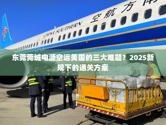 东莞莞城电源空运美国的三大难题？2025新规下的通关方案