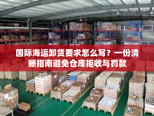 国际海运卸货要求怎么写？一份清晰指南避免仓库拒收与罚款