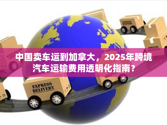 中国卖车运到加拿大,2025年跨境汽车运输费用透明化指南? 中国卖车运到加拿大,2025年跨境汽车运输费用透明化指南?