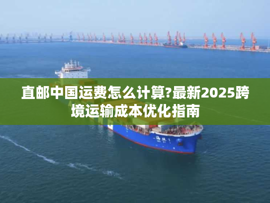 直邮中国运费怎么计算?最新2025跨境运输成本优化指南