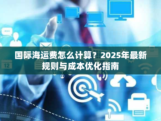 国际海运费怎么计算?2025年最新规则与成本优化指南 国际海运费怎么计算?2025年最新规则与成本优化指南