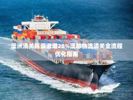 澳洲清关延误激增28%澳邮物流清关全流程优化指南 澳洲清关延误激增28%澳邮物流清关全流程优化指南