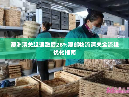 澳洲清关延误激增28%澳邮物流清关全流程优化指南 澳洲清关延误激增28%澳邮物流清关全流程优化指南
