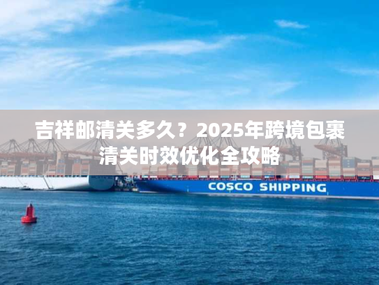 吉祥邮清关多久？2025年跨境包裹清关时效优化全攻略