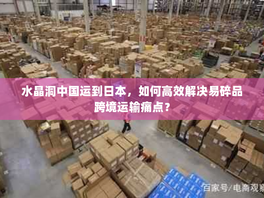 水晶洞中国运到日本，如何高效解决易碎品跨境运输痛点？