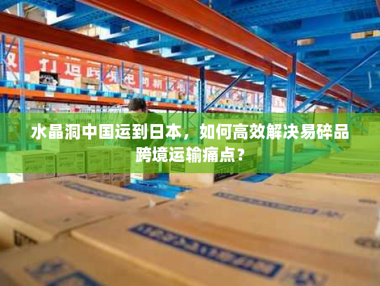 水晶洞中国运到日本，如何高效解决易碎品跨境运输痛点？