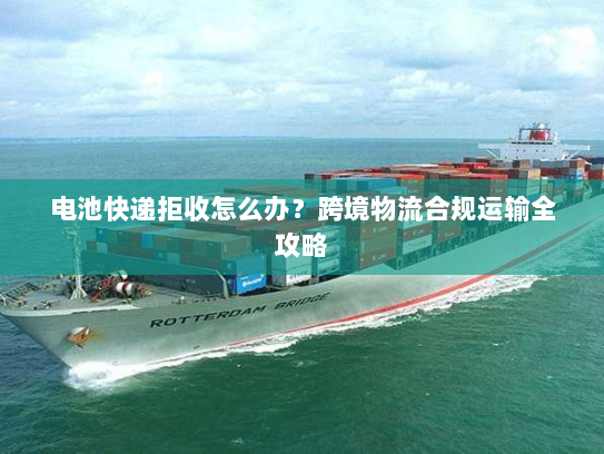 电池快递拒收怎么办？跨境物流合规运输全攻略