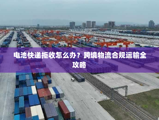 电池快递拒收怎么办?跨境物流合规运输全攻略 电池快递拒收怎么办?跨境物流合规运输全攻略
