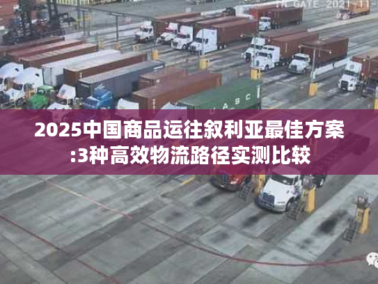 2025中国商品运往叙利亚最佳方案:3种高效物流路径实测比较