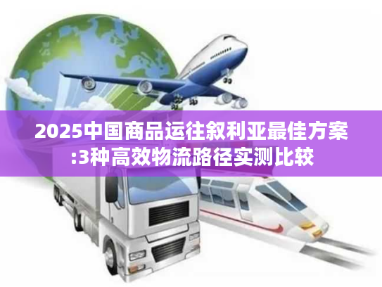 2025中国商品运往叙利亚最佳方案:3种高效物流路径实测比较