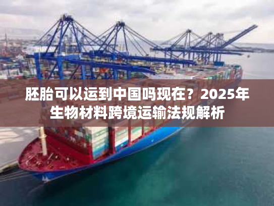 胚胎可以运到中国吗现在?2025年生物材料跨境运输法规解析 胚胎可以运到中国吗现在?2025年生物材料跨境运输法规解析