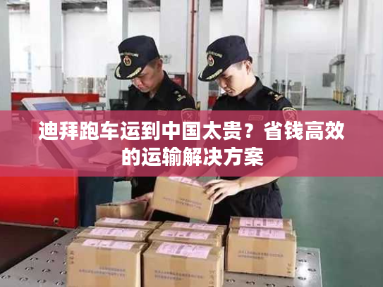 迪拜跑车运到中国太贵？省钱高效的运输解决方案