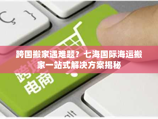 跨国搬家遇难题？七海国际海运搬家一站式解决方案揭秘