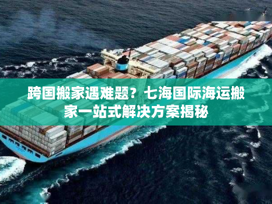 跨国搬家遇难题？七海国际海运搬家一站式解决方案揭秘