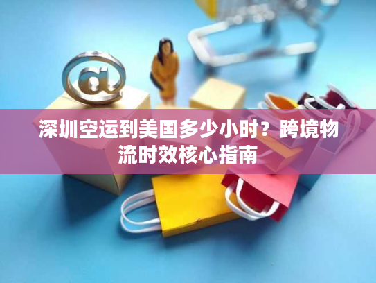 深圳空运到美国多少小时？跨境物流时效核心指南