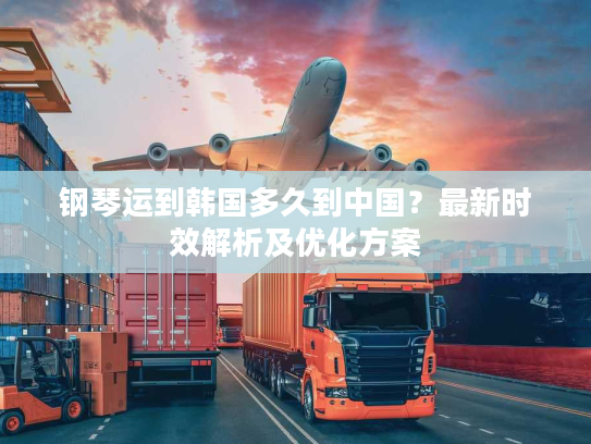 钢琴运到韩国多久到中国？最新时效解析及优化方案