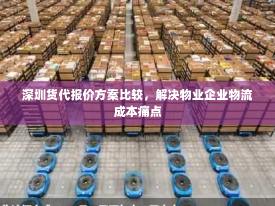 深圳货代报价方案比较,解决物业企业物流成本痛点 深圳货代报价方案比较,解决物业企业物流成本痛点
