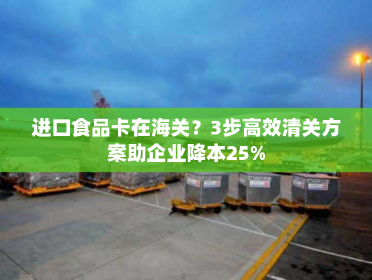 进口食品卡在海关？3步高效清关方案助企业降本25%