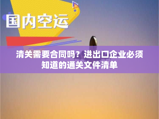 清关需要合同吗？进出口企业必须知道的通关文件清单