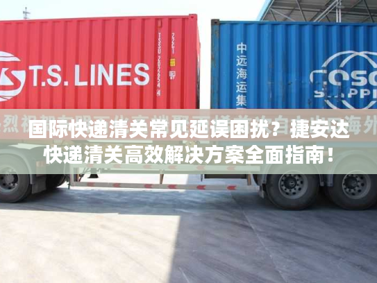 国际快递清关常见延误困扰？捷安达快递清关高效解决方案全面指南！