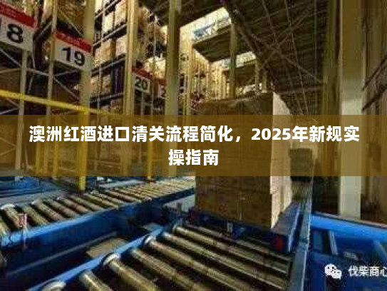 澳洲红酒进口清关流程简化,2025年新规实操指南 澳洲红酒进口清关流程简化,2025年新规实操指南