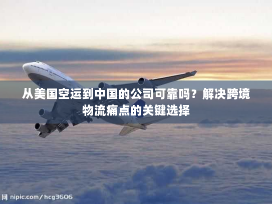 从美国空运到中国的公司可靠吗？解决跨境物流痛点的关键选择