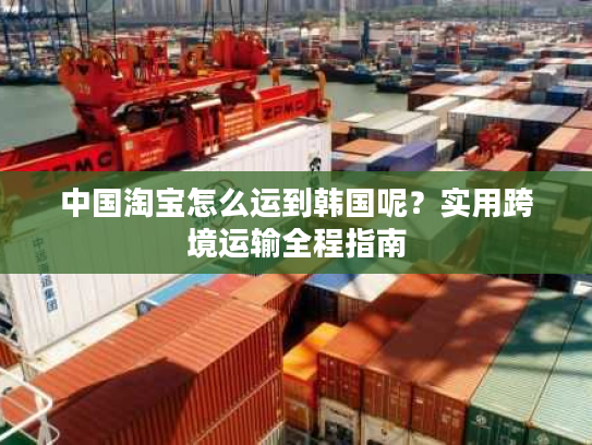 中国淘宝怎么运到韩国呢?实用跨境运输全程指南 中国淘宝怎么运到韩国呢?实用跨境运输全程指南