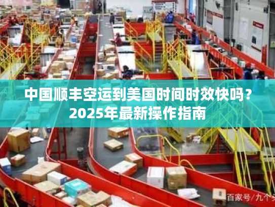 中国顺丰空运到美国时间时效快吗？2025年最新操作指南
