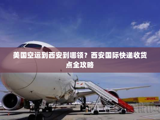 美国空运到西安到哪领？西安国际快递收货点全攻略