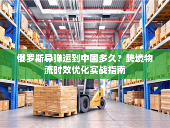 俄罗斯导弹运到中国多久？跨境物流时效优化实战指南