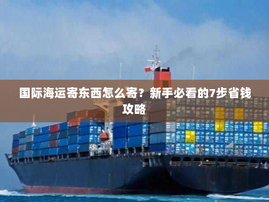 国际海运寄东西怎么寄？新手必看的7步省钱攻略
