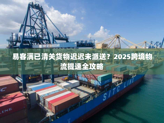 易客满已清关货物迟迟未派送？2025跨境物流提速全攻略