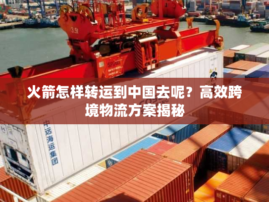 火箭怎样转运到中国去呢？高效跨境物流方案揭秘