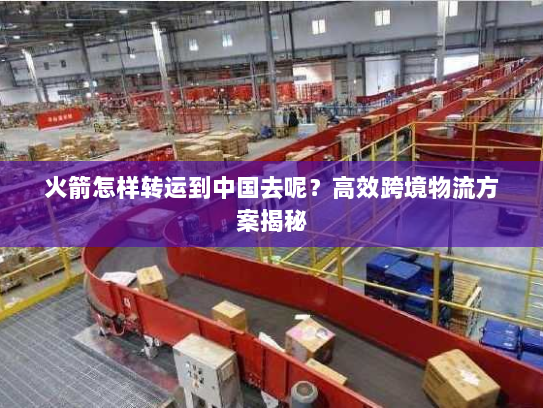 火箭怎样转运到中国去呢？高效跨境物流方案揭秘