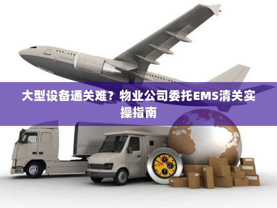 大型设备通关难？物业公司委托EMS清关实操指南