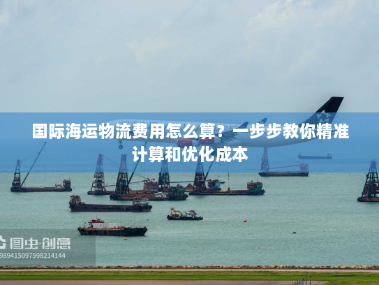 国际海运物流费用怎么算?一步步教你精准计算和优化成本 国际海运物流费用怎么算?一步步教你精准计算和优化成本