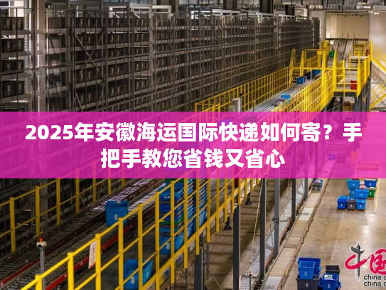 2025年安徽海运国际快递如何寄?手把手教您省钱又省心 2025年安徽海运国际快递如何寄?手把手教您省钱又省心