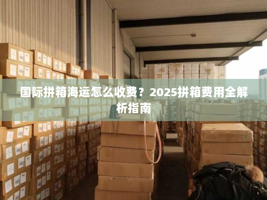 国际拼箱海运怎么收费?2025拼箱费用全解析指南 国际拼箱海运怎么收费?2025拼箱费用全解析指南