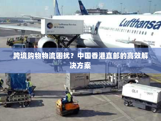 跨境购物物流困扰？中国香港直邮的高效解决方案
