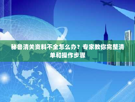 秘鲁清关资料不全怎么办？专家教你完整清单和操作步骤