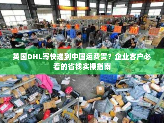 英国DHL寄快递到中国运费贵?企业客户必看的省钱实操指南 英国DHL寄快递到中国运费贵?企业客户必看的省钱实操指南