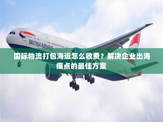 国际物流打包海运怎么收费?解决企业出海痛点的最佳方案 国际物流打包海运怎么收费?解决企业出海痛点的最佳方案