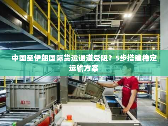 中国至伊朗国际货运通道受阻？5步搭建稳定运输方案