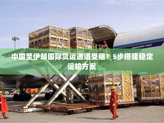 中国至伊朗国际货运通道受阻？5步搭建稳定运输方案