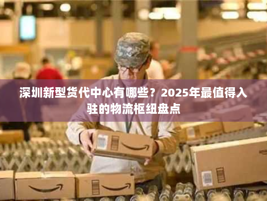 深圳新型货代中心有哪些?2025年最值得入驻的物流枢纽盘点 深圳新型货代中心有哪些?2025年最值得入驻的物流枢纽盘点