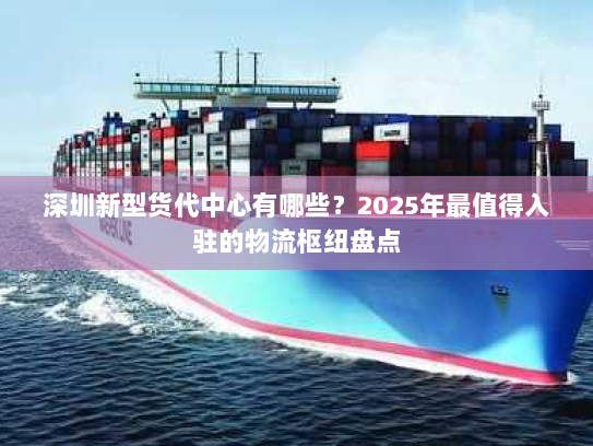 深圳新型货代中心有哪些?2025年最值得入驻的物流枢纽盘点 深圳新型货代中心有哪些?2025年最值得入驻的物流枢纽盘点