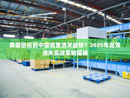 美国空运到中国哪里清关最快?2025年高效清关实战策略揭秘 美国空运到中国哪里清关最快?2025年高效清关实战策略揭秘