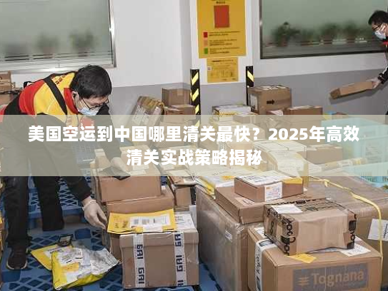 美国空运到中国哪里清关最快?2025年高效清关实战策略揭秘 美国空运到中国哪里清关最快?2025年高效清关实战策略揭秘