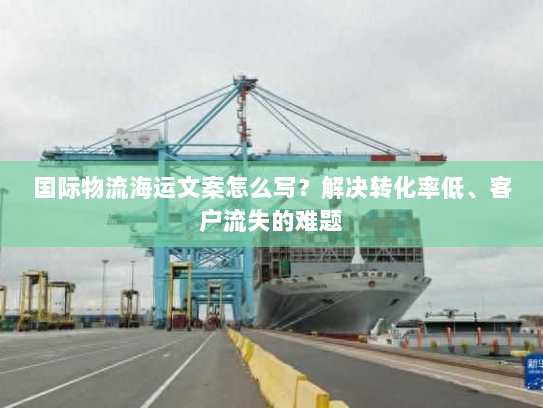 国际物流海运文案怎么写?解决转化率低、客户流失的难题 国际物流海运文案怎么写?解决转化率低、客户流失的难题