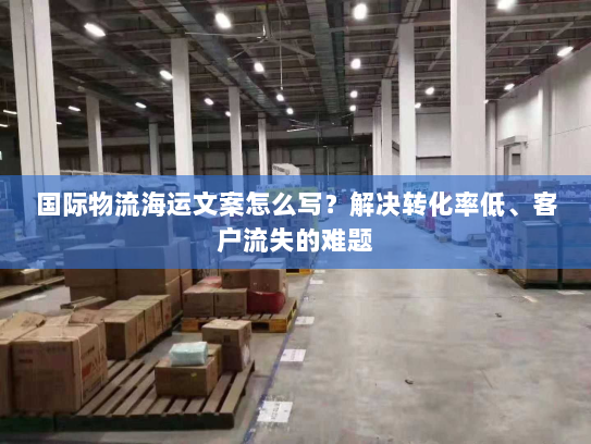 国际物流海运文案怎么写?解决转化率低、客户流失的难题 国际物流海运文案怎么写?解决转化率低、客户流失的难题